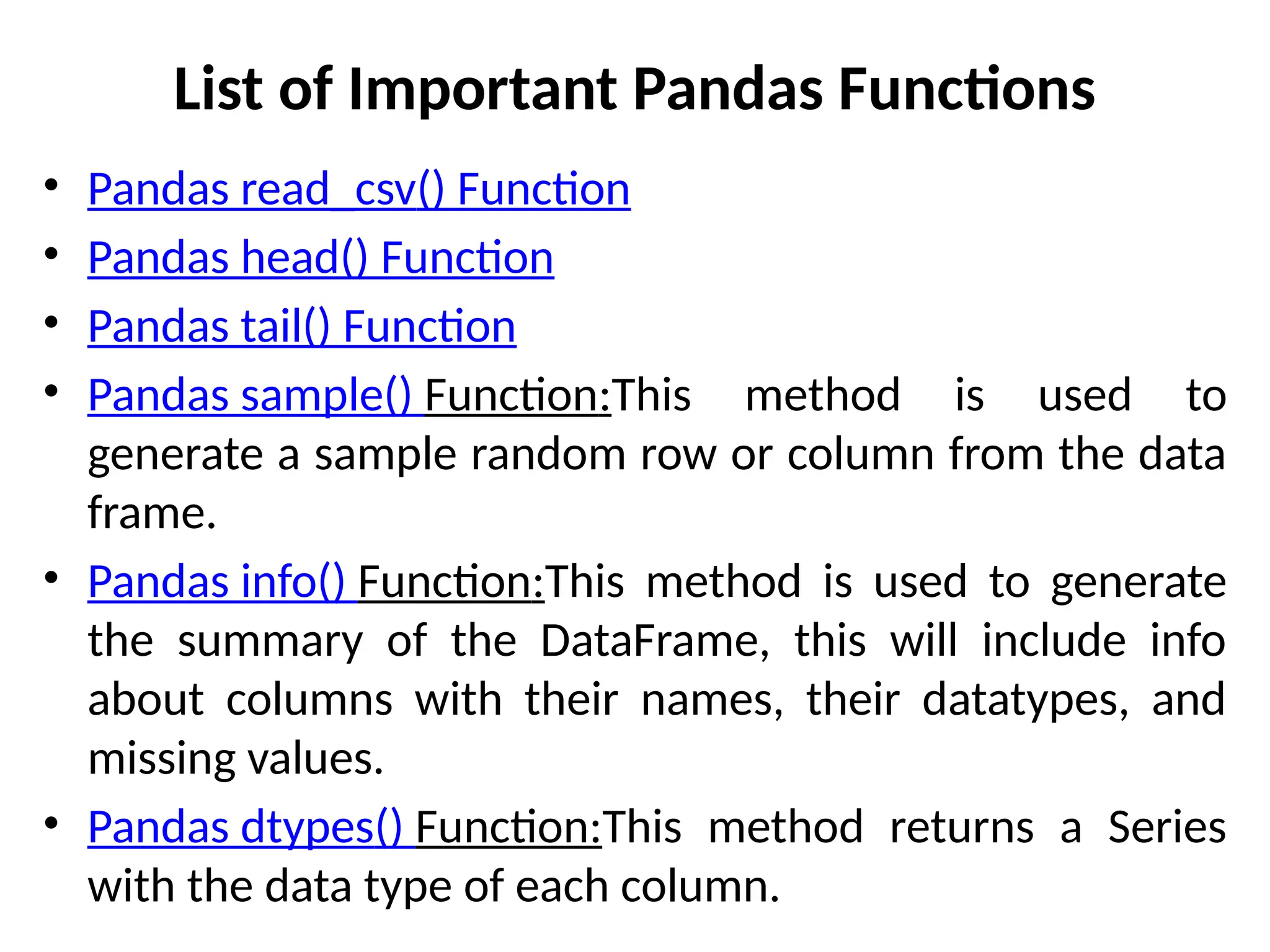 List of Important Pandas Functions
• Pandas read_csv() Function
• Pandas head() Function
• Pandas tail() Function
• Pandas sample() Function:This method is used to
generate a sample random row or column from the data
frame.
• Pandas info() Function:This method is used to generate
the summary of the DataFrame, this will include info
about columns with their names, their datatypes, and
missing values.
• Pandas dtypes() Function:This method returns a Series
with the data type of each column.
 