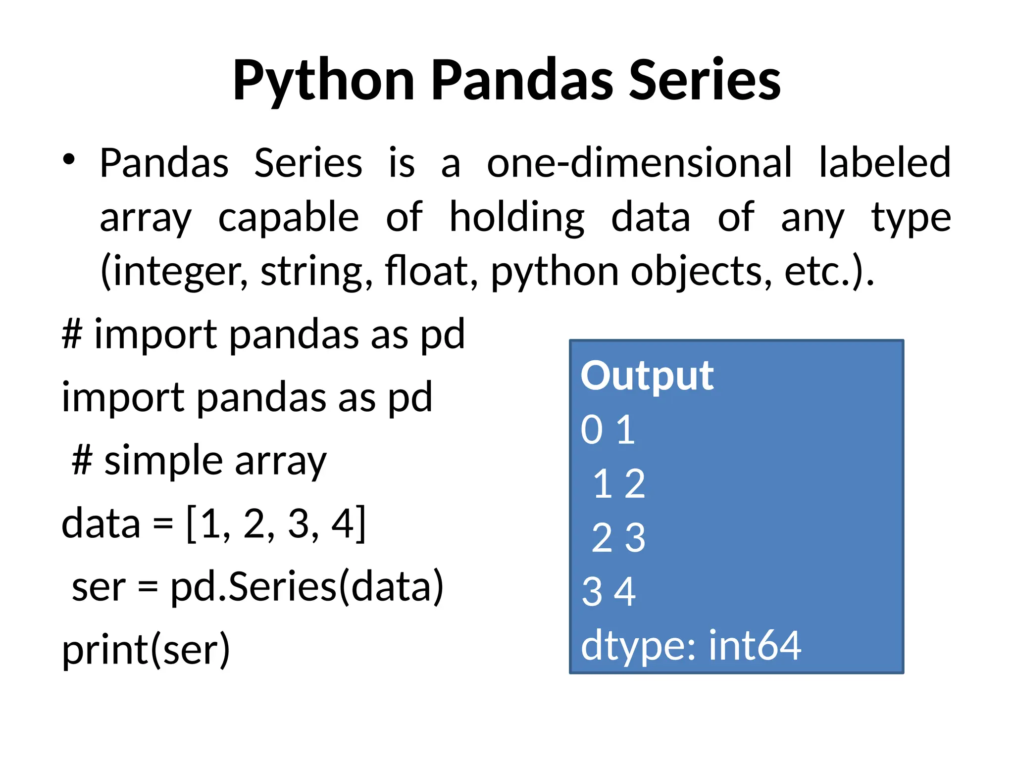 Python Pandas Series
• Pandas Series is a one-dimensional labeled
array capable of holding data of any type
(integer, string, float, python objects, etc.).
# import pandas as pd
import pandas as pd
# simple array
data = [1, 2, 3, 4]
ser = pd.Series(data)
print(ser)
Output
0 1
1 2
2 3
3 4
dtype: int64
 
