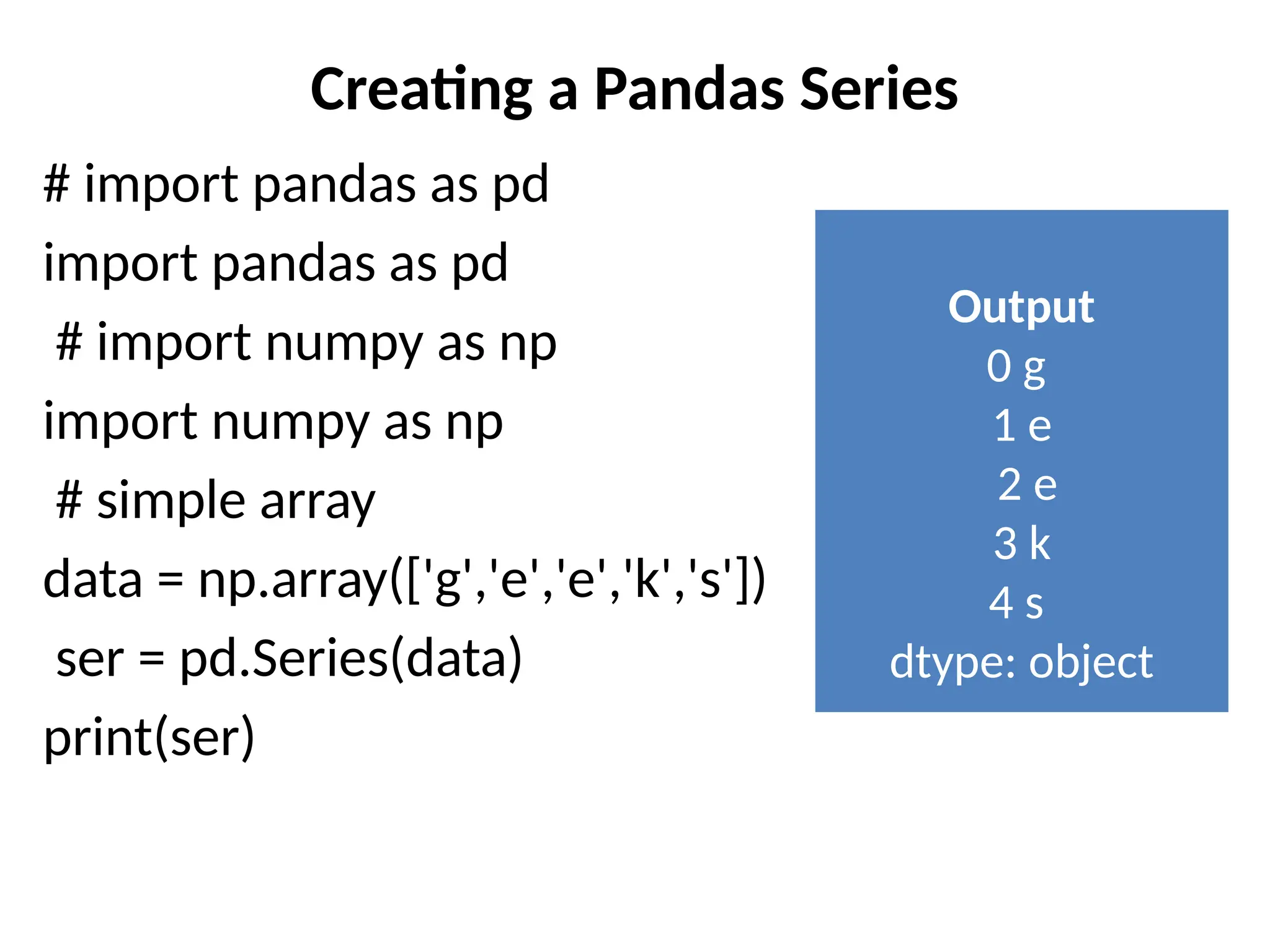Creating a Pandas Series
# import pandas as pd
import pandas as pd
# import numpy as np
import numpy as np
# simple array
data = np.array(['g','e','e','k','s'])
ser = pd.Series(data)
print(ser)
Output
0 g
1 e
2 e
3 k
4 s
dtype: object
 