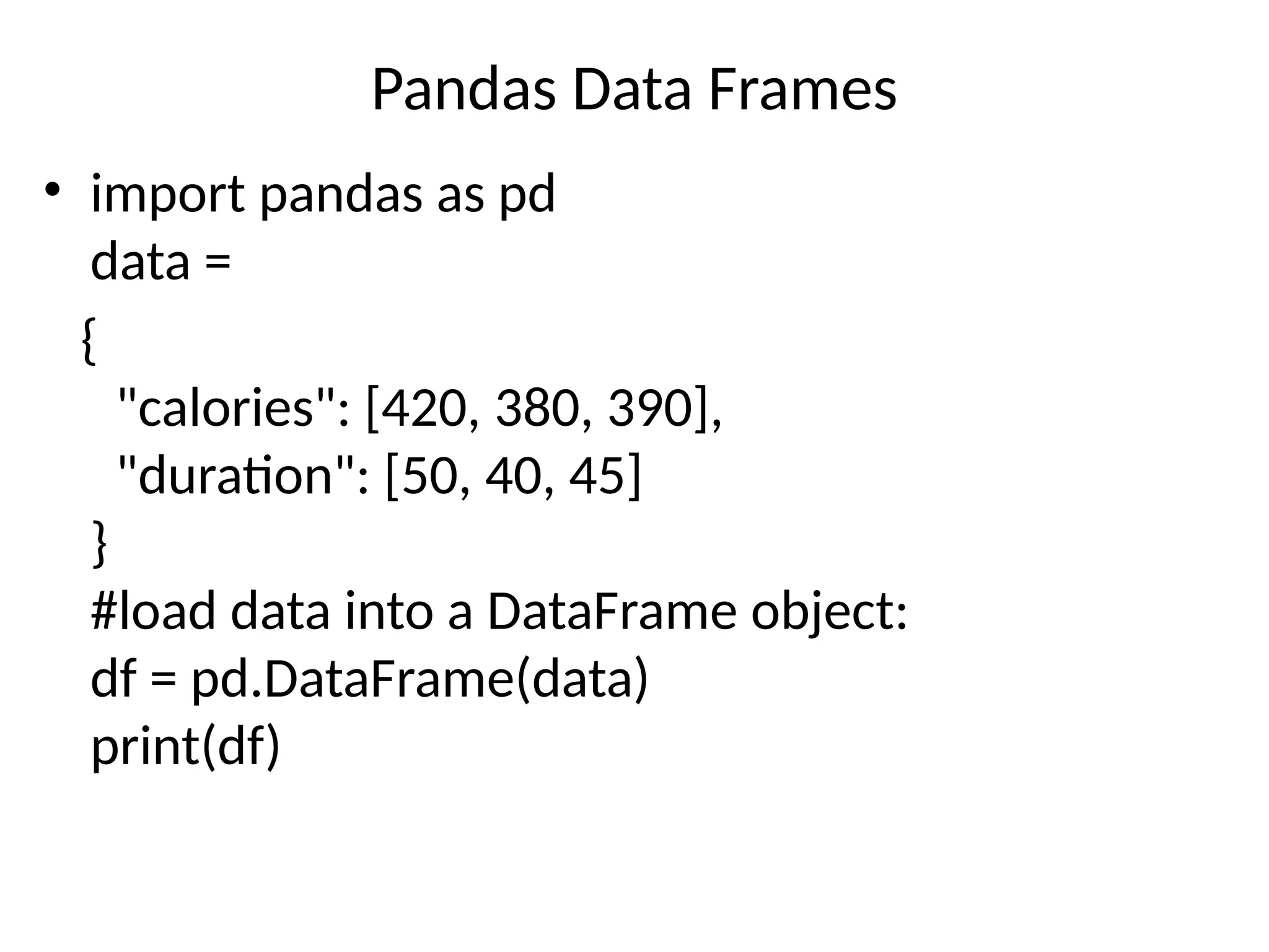 Pandas Data Frames
• import pandas as pd
data =
{
"calories": [420, 380, 390],
"duration": [50, 40, 45]
}
#load data into a DataFrame object:
df = pd.DataFrame(data)
print(df)
calories duration 0 420 50 1 380 40 2 390 45
calories duration 0 420 50 1 380 40 2 390 45
calories duration 0 420 50 1 380 40 2 390 45
 