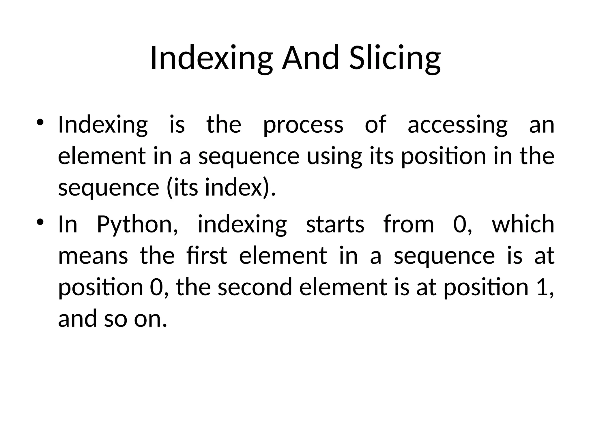 Indexing And Slicing
• Indexing is the process of accessing an
element in a sequence using its position in the
sequence (its index).
• In Python, indexing starts from 0, which
means the first element in a sequence is at
position 0, the second element is at position 1,
and so on.
 