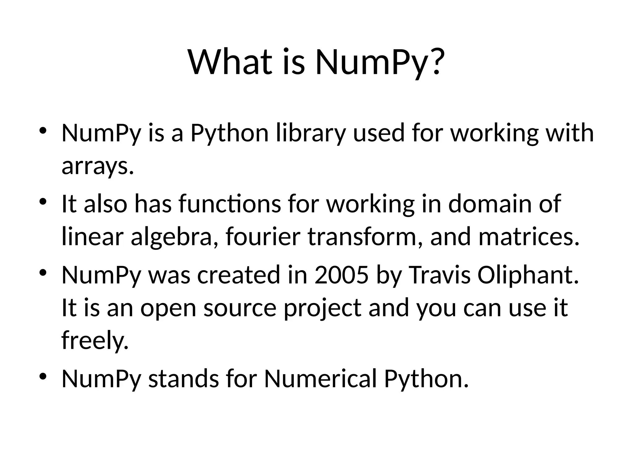 What is NumPy?
• NumPy is a Python library used for working with
arrays.
• It also has functions for working in domain of
linear algebra, fourier transform, and matrices.
• NumPy was created in 2005 by Travis Oliphant.
It is an open source project and you can use it
freely.
• NumPy stands for Numerical Python.
 