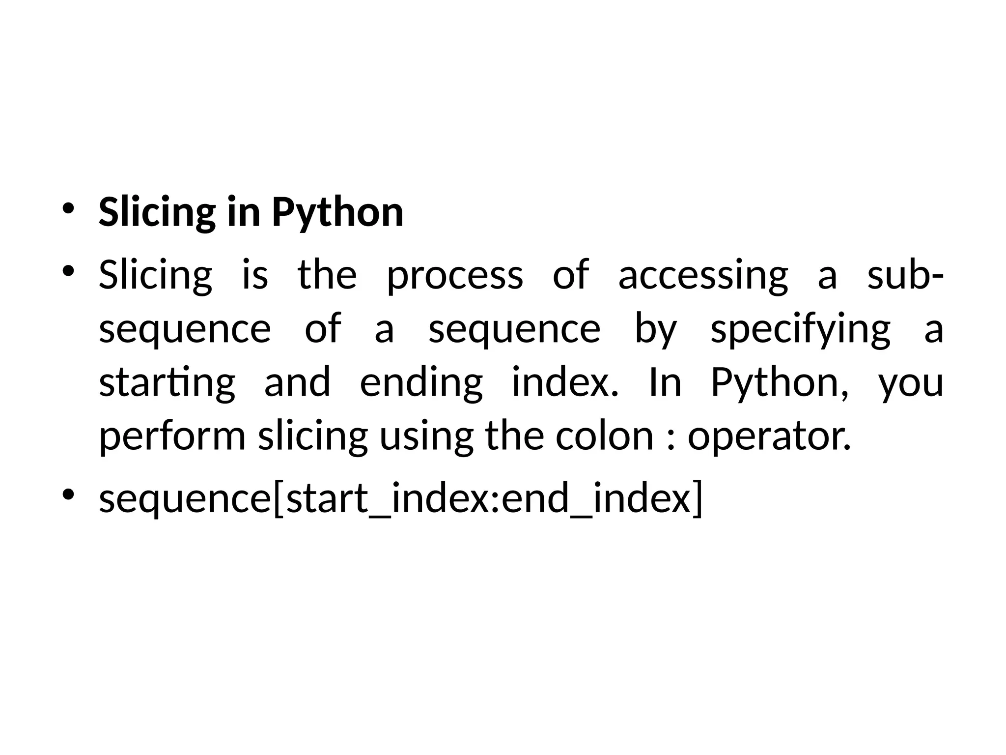 • Slicing in Python
• Slicing is the process of accessing a sub-
sequence of a sequence by specifying a
starting and ending index. In Python, you
perform slicing using the colon : operator.
• sequence[start_index:end_index]
 