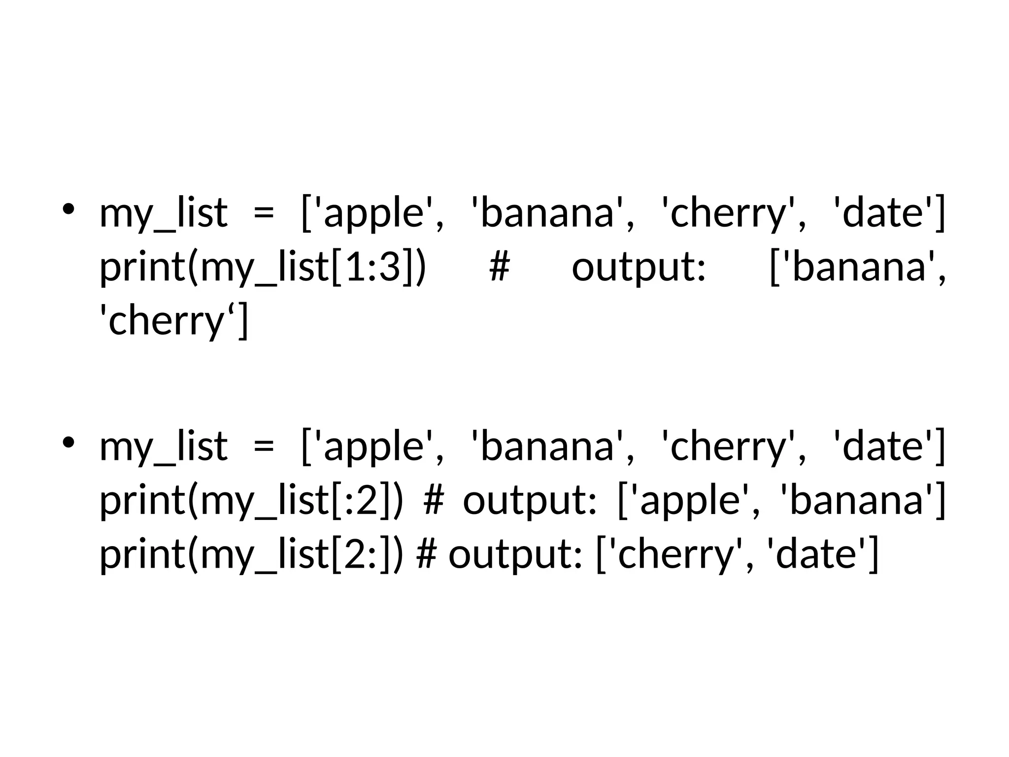 • my_list = ['apple', 'banana', 'cherry', 'date']
print(my_list[1:3]) # output: ['banana',
'cherry‘]
• my_list = ['apple', 'banana', 'cherry', 'date']
print(my_list[:2]) # output: ['apple', 'banana']
print(my_list[2:]) # output: ['cherry', 'date']
 
