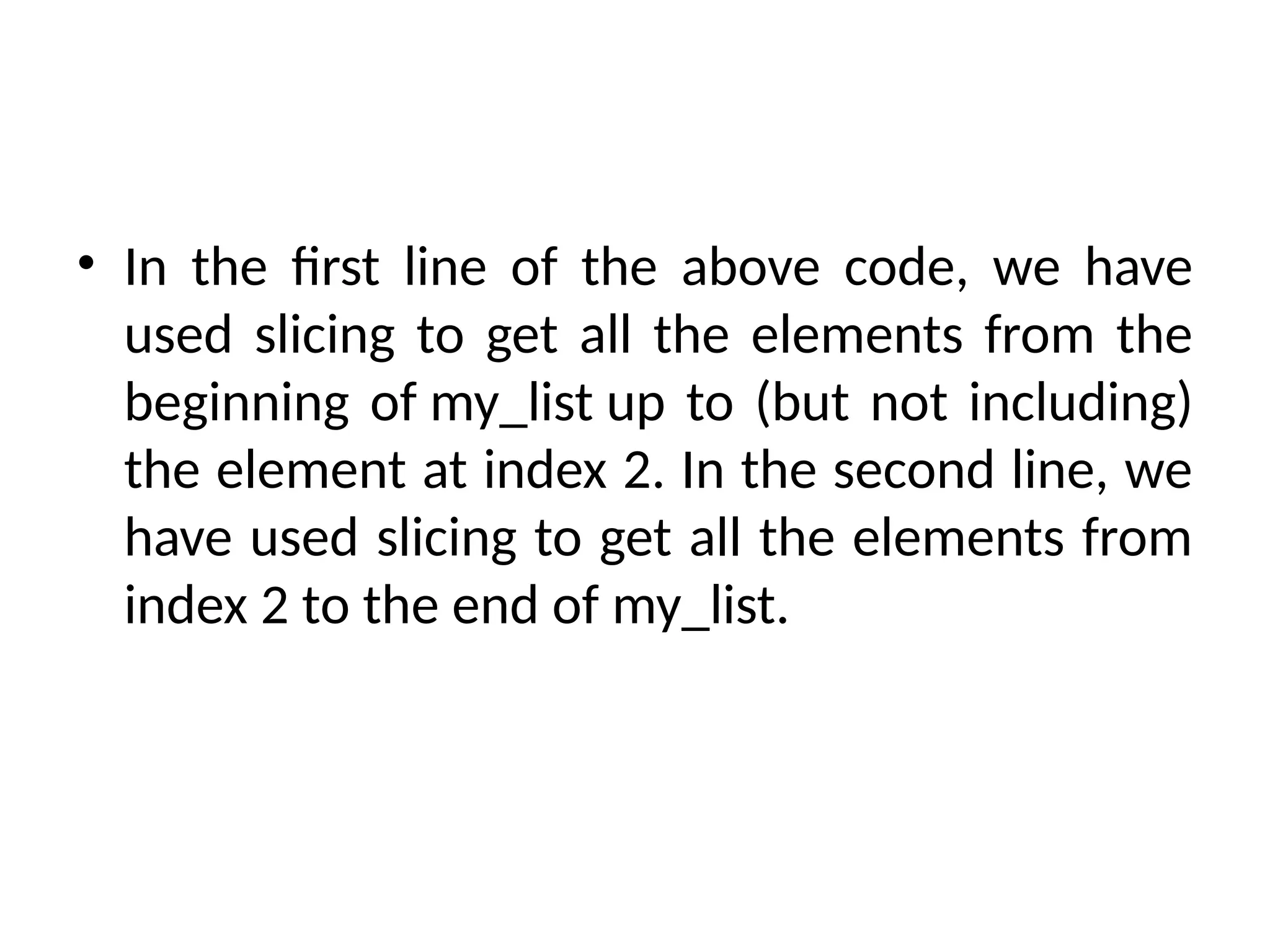 • In the first line of the above code, we have
used slicing to get all the elements from the
beginning of my_list up to (but not including)
the element at index 2. In the second line, we
have used slicing to get all the elements from
index 2 to the end of my_list.
 