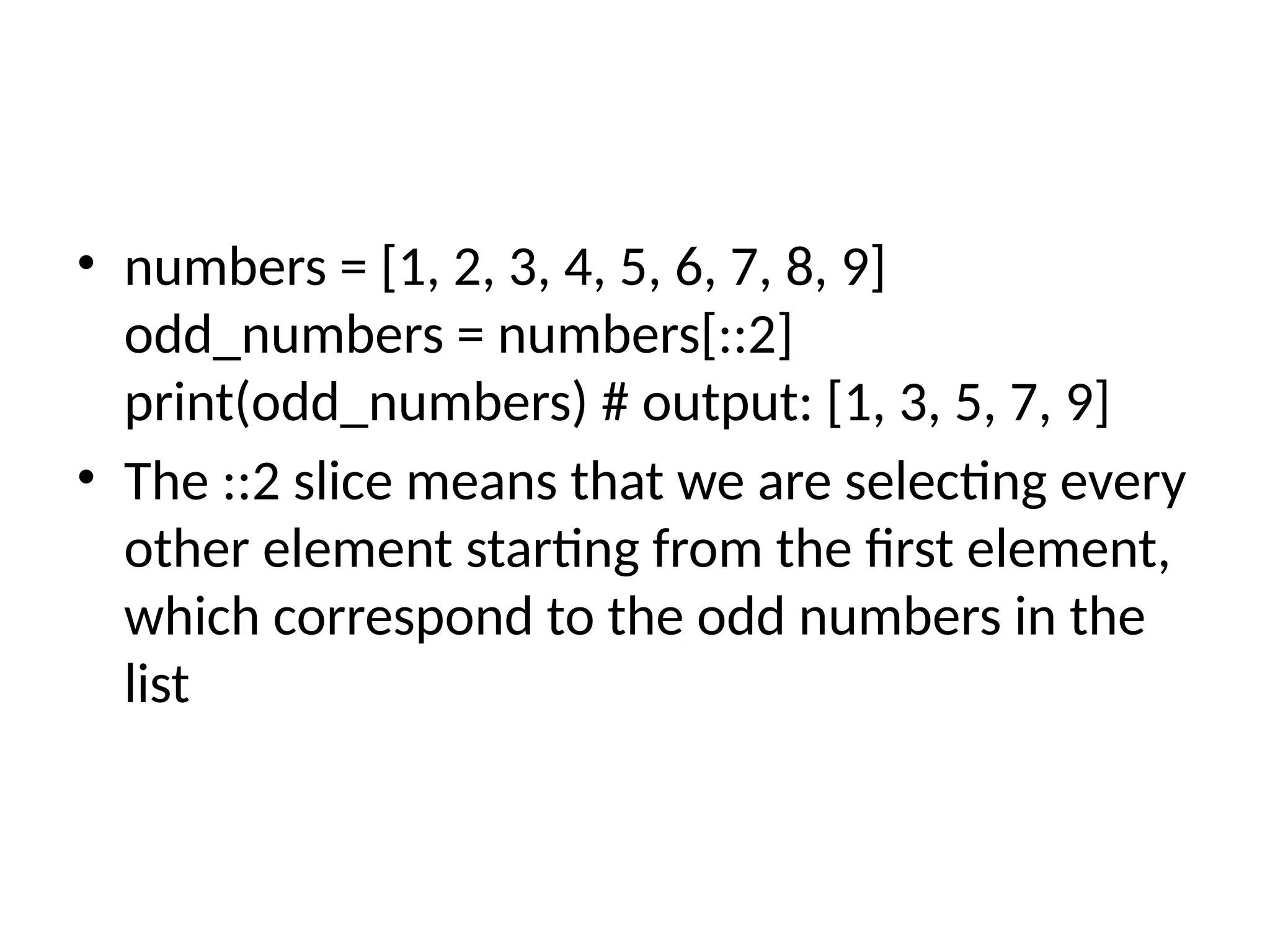 • numbers = [1, 2, 3, 4, 5, 6, 7, 8, 9]
odd_numbers = numbers[::2]
print(odd_numbers) # output: [1, 3, 5, 7, 9]
• The ::2 slice means that we are selecting every
other element starting from the first element,
which correspond to the odd numbers in the
list
 