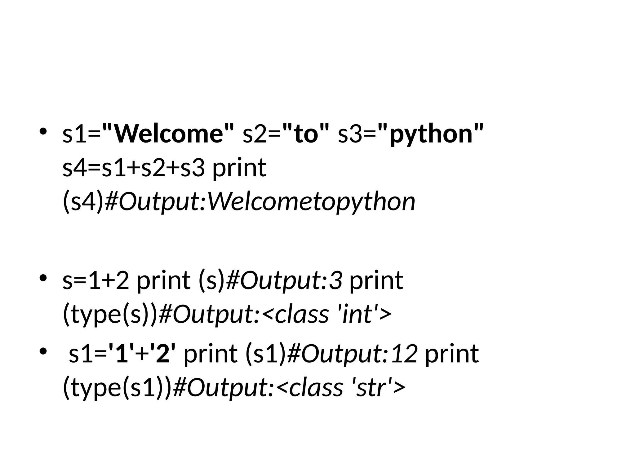• s1="Welcome" s2="to" s3="python"
s4=s1+s2+s3 print
(s4)#Output:Welcometopython
• s=1+2 print (s)#Output:3 print
(type(s))#Output:<class 'int'>
• s1='1'+'2' print (s1)#Output:12 print
(type(s1))#Output:<class 'str'>
 