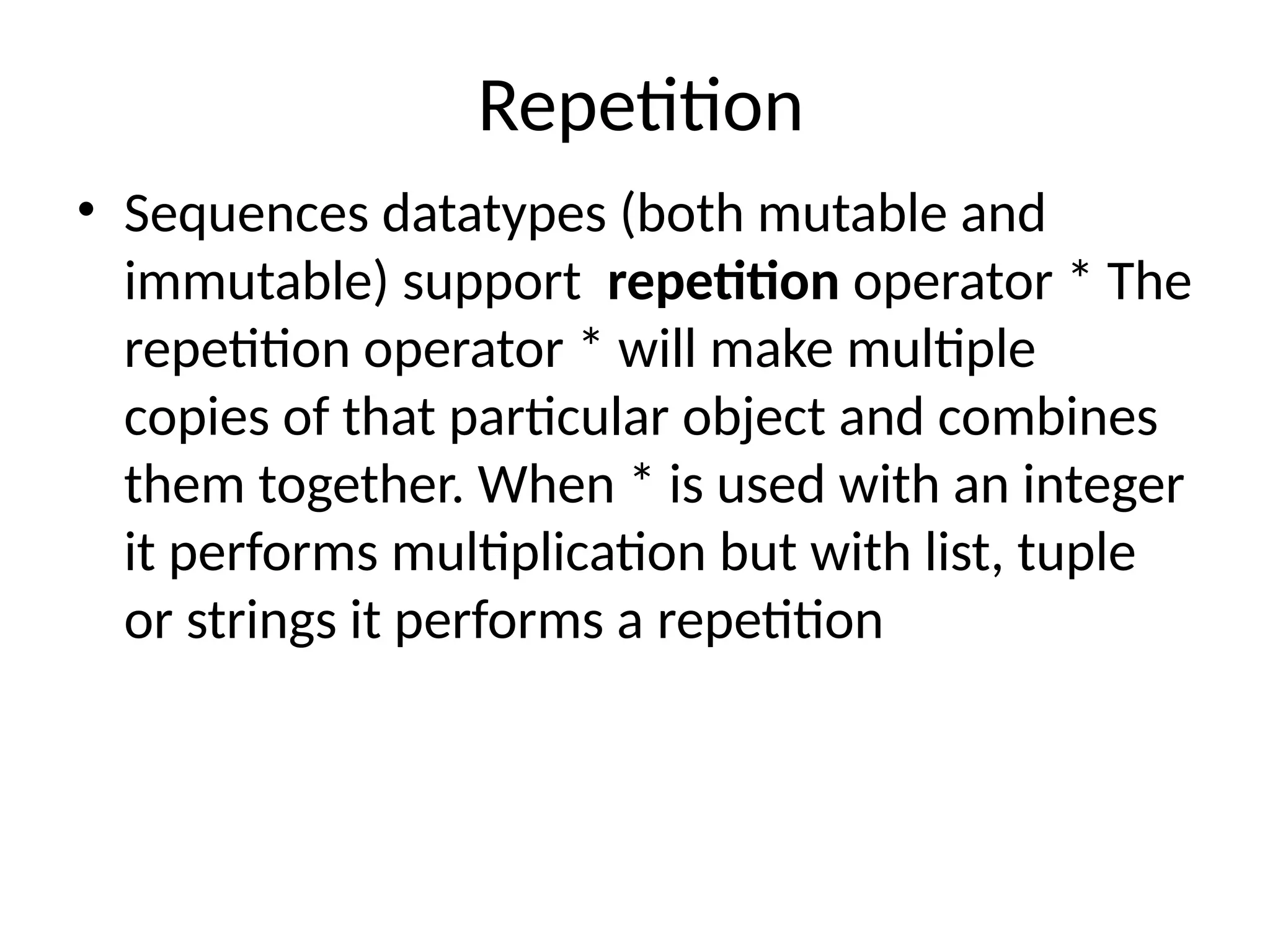 Repetition
• Sequences datatypes (both mutable and
immutable) support repetition operator * The
repetition operator * will make multiple
copies of that particular object and combines
them together. When * is used with an integer
it performs multiplication but with list, tuple
or strings it performs a repetition
 