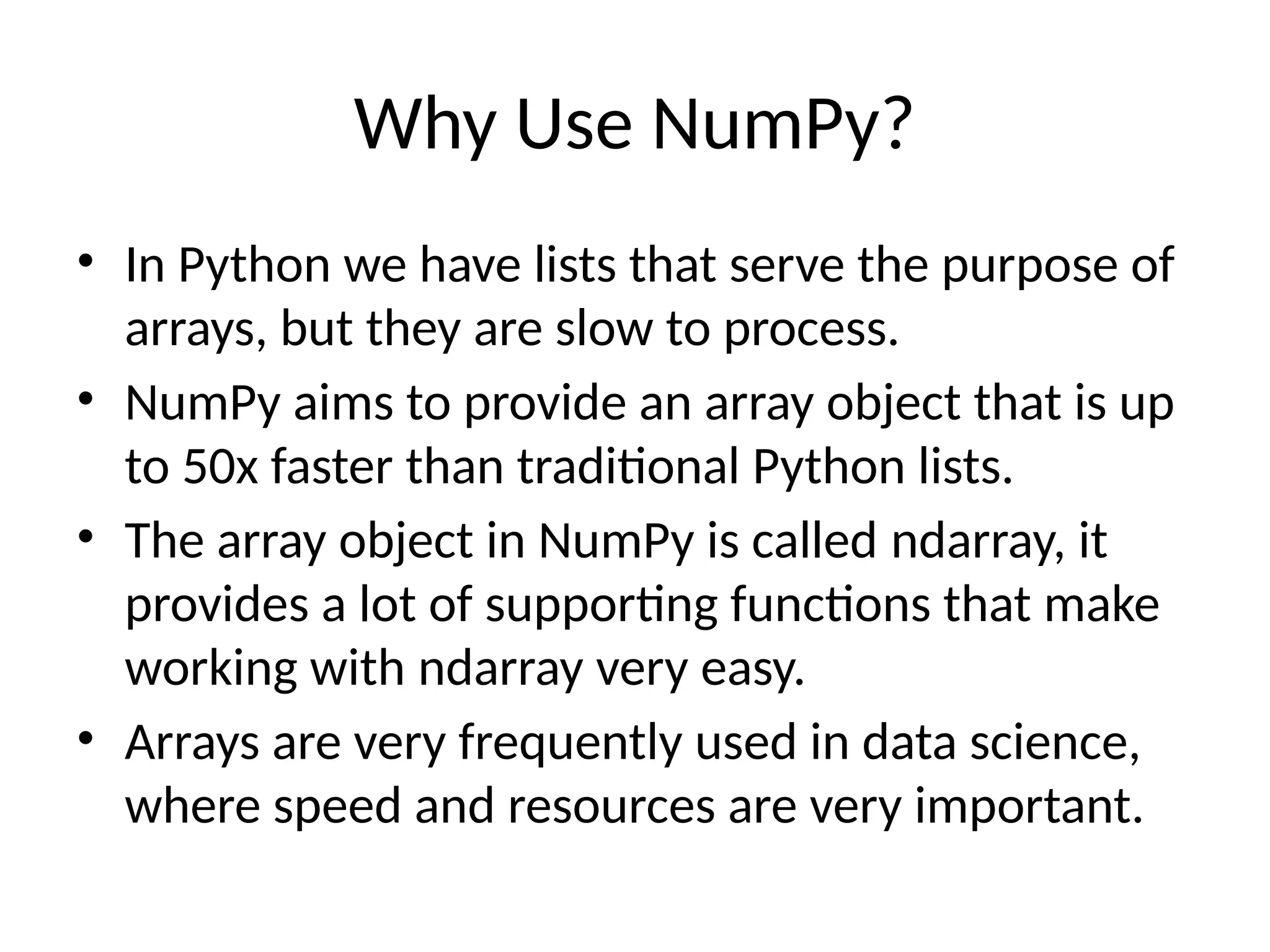 Why Use NumPy?
• In Python we have lists that serve the purpose of
arrays, but they are slow to process.
• NumPy aims to provide an array object that is up
to 50x faster than traditional Python lists.
• The array object in NumPy is called ndarray, it
provides a lot of supporting functions that make
working with ndarray very easy.
• Arrays are very frequently used in data science,
where speed and resources are very important.
 