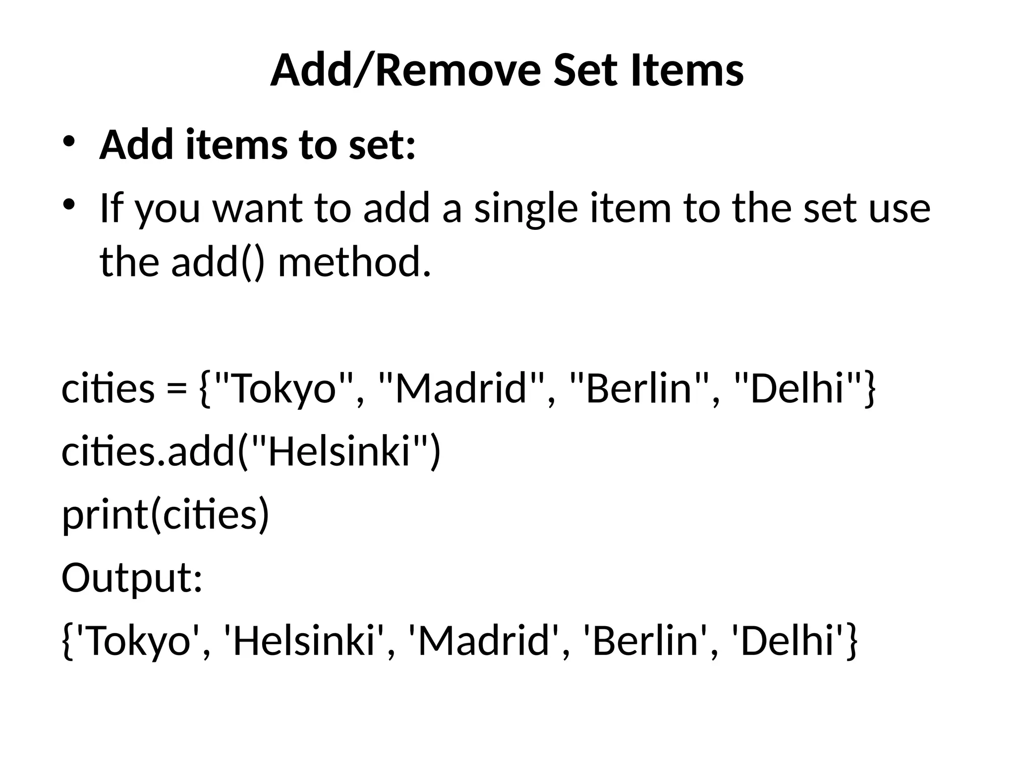 Add/Remove Set Items
• Add items to set:
• If you want to add a single item to the set use
the add() method.
cities = {"Tokyo", "Madrid", "Berlin", "Delhi"}
cities.add("Helsinki")
print(cities)
Output:
{'Tokyo', 'Helsinki', 'Madrid', 'Berlin', 'Delhi'}
 
