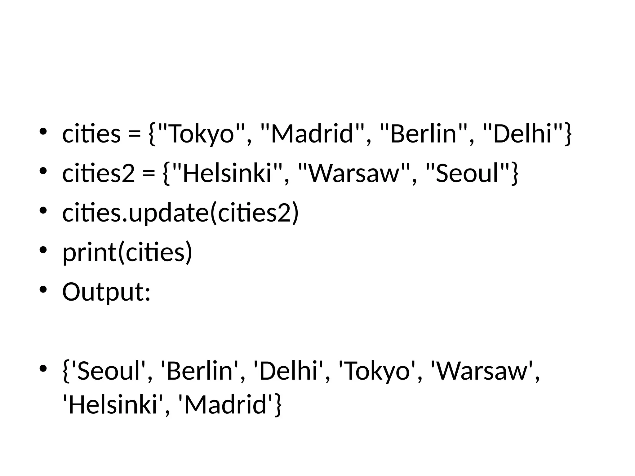 • cities = {"Tokyo", "Madrid", "Berlin", "Delhi"}
• cities2 = {"Helsinki", "Warsaw", "Seoul"}
• cities.update(cities2)
• print(cities)
• Output:
• {'Seoul', 'Berlin', 'Delhi', 'Tokyo', 'Warsaw',
'Helsinki', 'Madrid'}
 