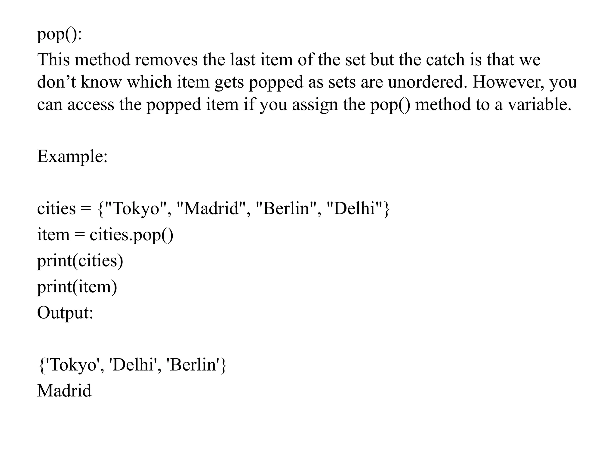 pop():
This method removes the last item of the set but the catch is that we
don’t know which item gets popped as sets are unordered. However, you
can access the popped item if you assign the pop() method to a variable.
Example:
cities = {"Tokyo", "Madrid", "Berlin", "Delhi"}
item = cities.pop()
print(cities)
print(item)
Output:
{'Tokyo', 'Delhi', 'Berlin'}
Madrid
 