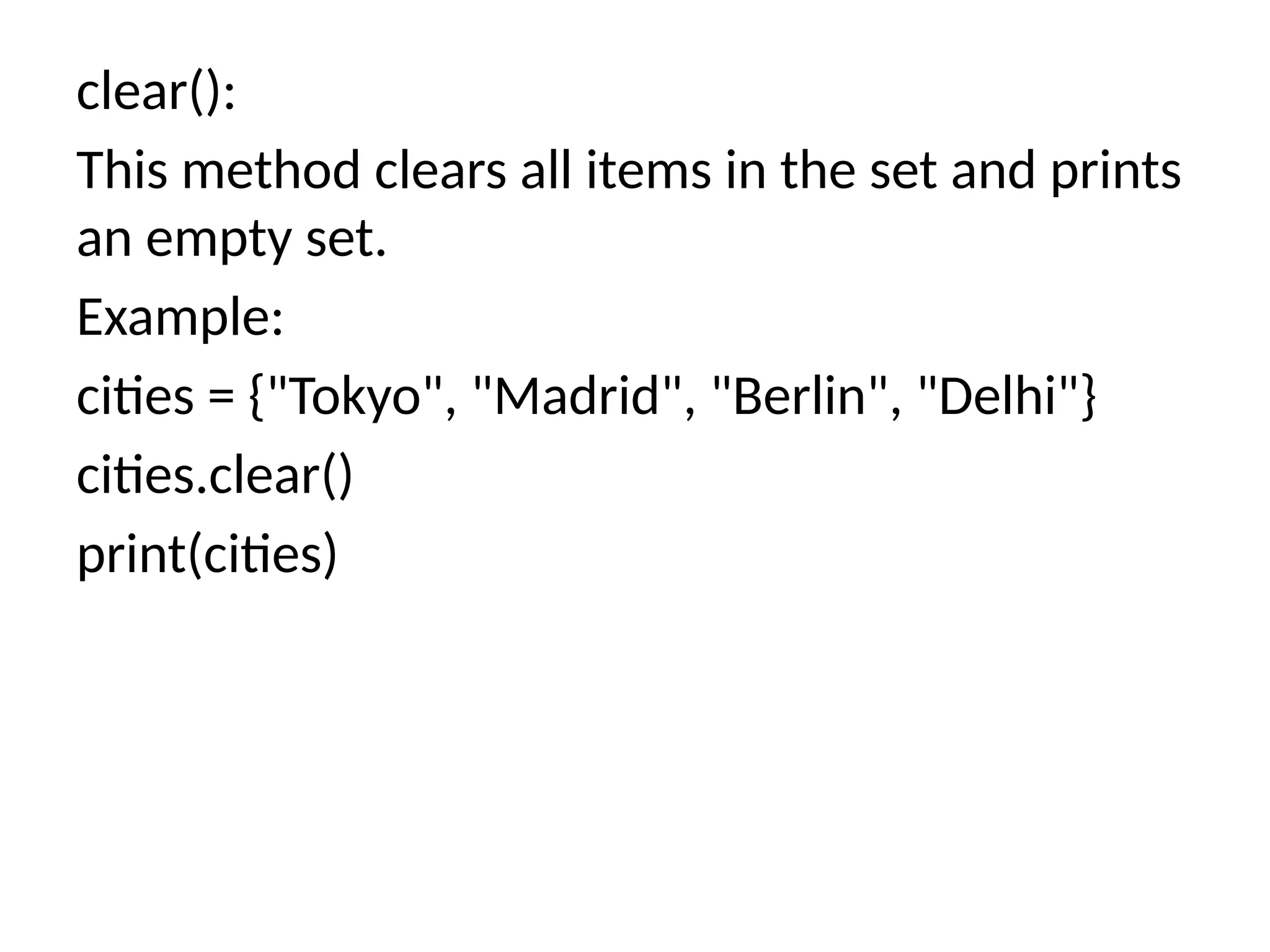 clear():
This method clears all items in the set and prints
an empty set.
Example:
cities = {"Tokyo", "Madrid", "Berlin", "Delhi"}
cities.clear()
print(cities)
 