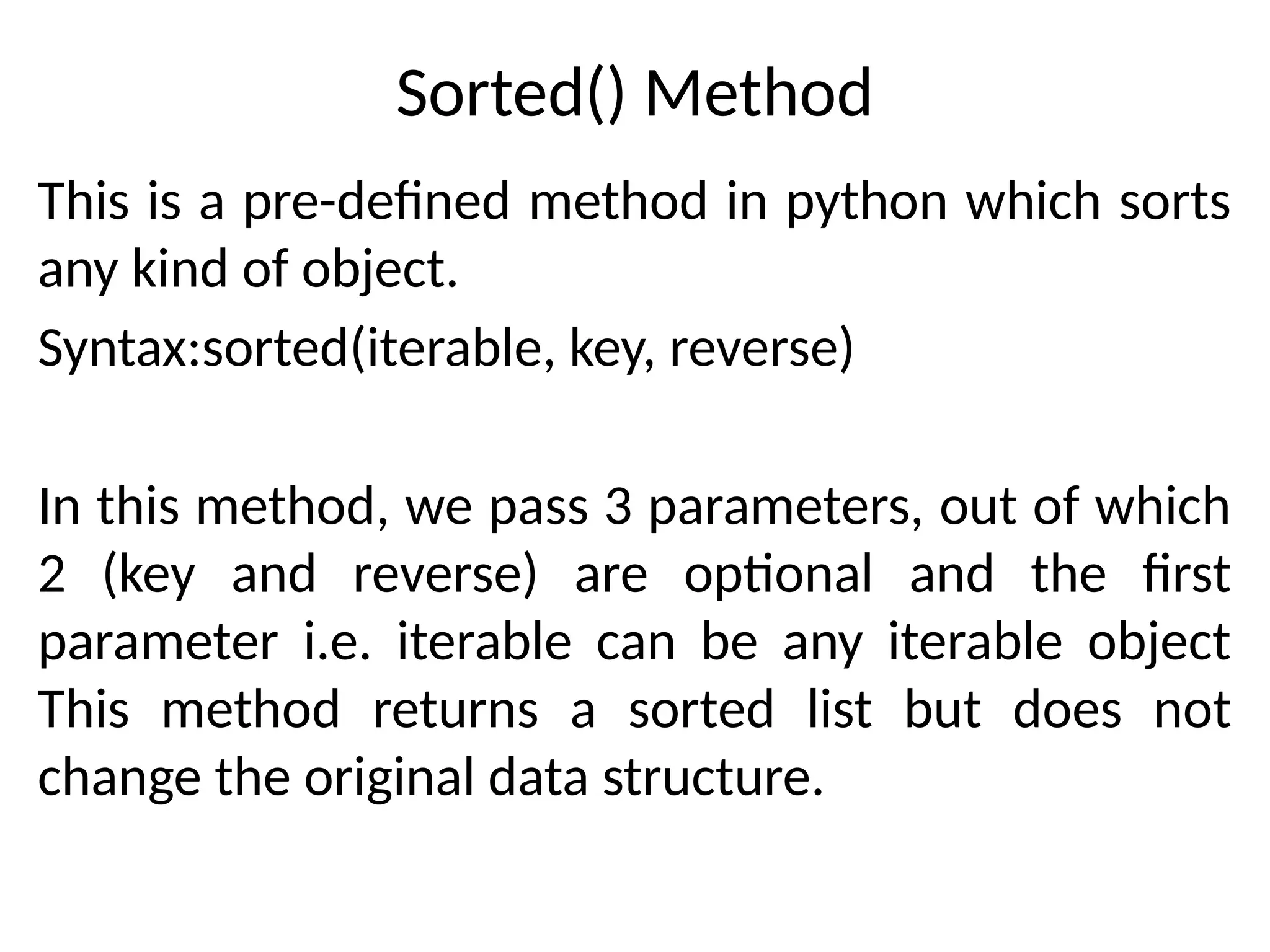 Sorted() Method
This is a pre-defined method in python which sorts
any kind of object.
Syntax:sorted(iterable, key, reverse)
In this method, we pass 3 parameters, out of which
2 (key and reverse) are optional and the first
parameter i.e. iterable can be any iterable object
This method returns a sorted list but does not
change the original data structure.
 