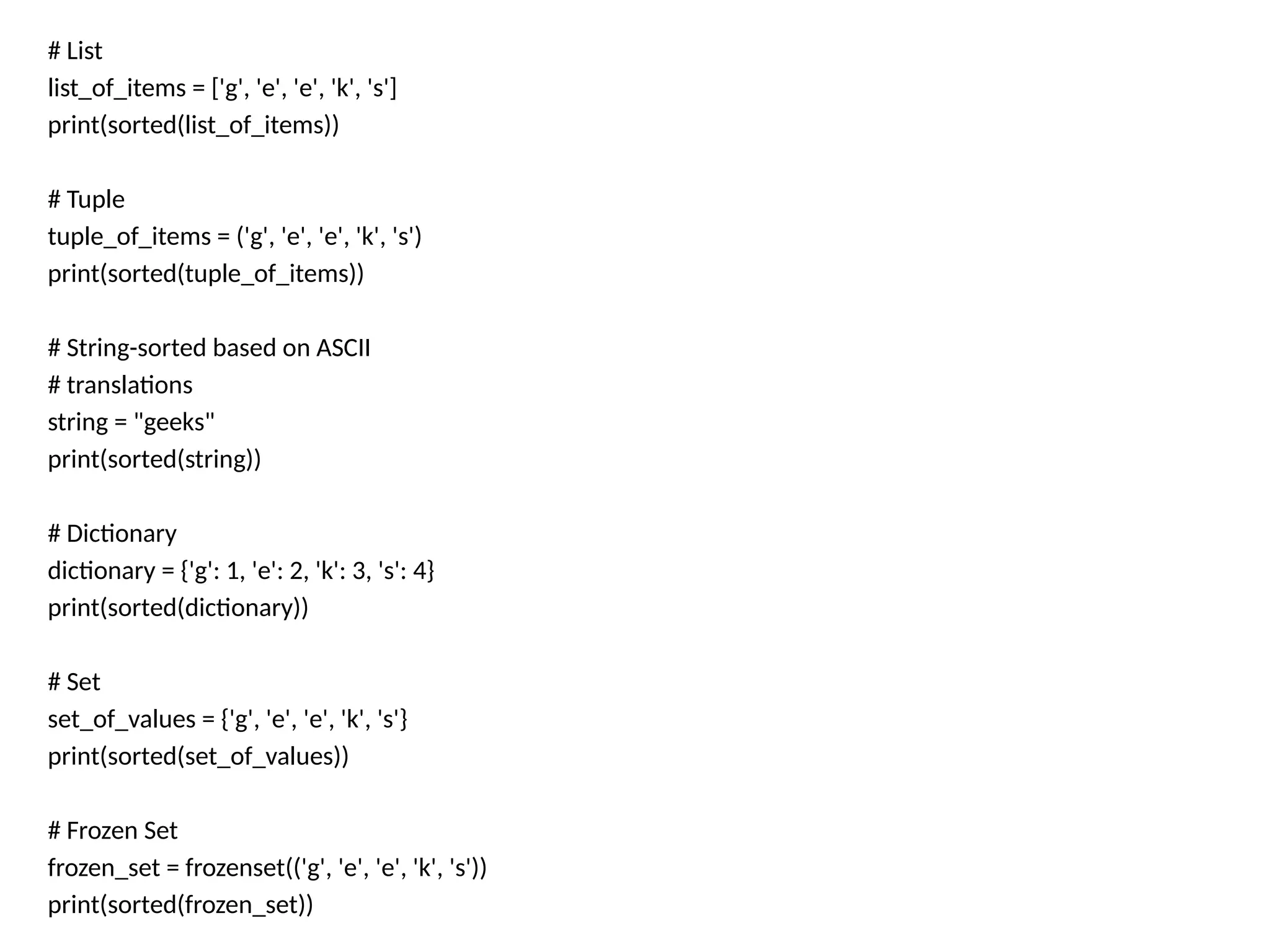 # List
list_of_items = ['g', 'e', 'e', 'k', 's']
print(sorted(list_of_items))
# Tuple
tuple_of_items = ('g', 'e', 'e', 'k', 's')
print(sorted(tuple_of_items))
# String-sorted based on ASCII
# translations
string = "geeks"
print(sorted(string))
# Dictionary
dictionary = {'g': 1, 'e': 2, 'k': 3, 's': 4}
print(sorted(dictionary))
# Set
set_of_values = {'g', 'e', 'e', 'k', 's'}
print(sorted(set_of_values))
# Frozen Set
frozen_set = frozenset(('g', 'e', 'e', 'k', 's'))
print(sorted(frozen_set))
 