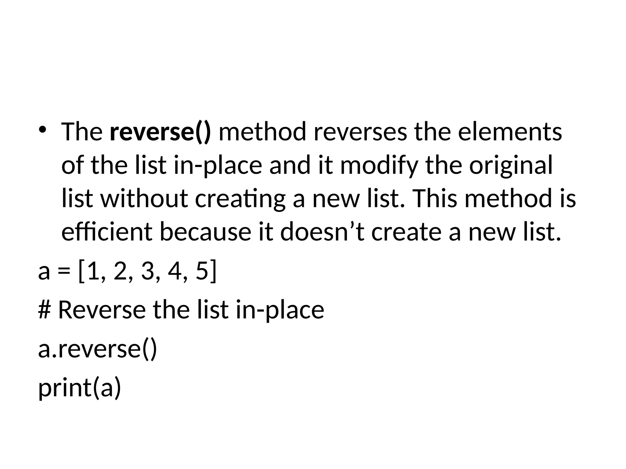 • The reverse() method reverses the elements
of the list in-place and it modify the original
list without creating a new list. This method is
efficient because it doesn’t create a new list.
a = [1, 2, 3, 4, 5]
# Reverse the list in-place
a.reverse()
print(a)
 