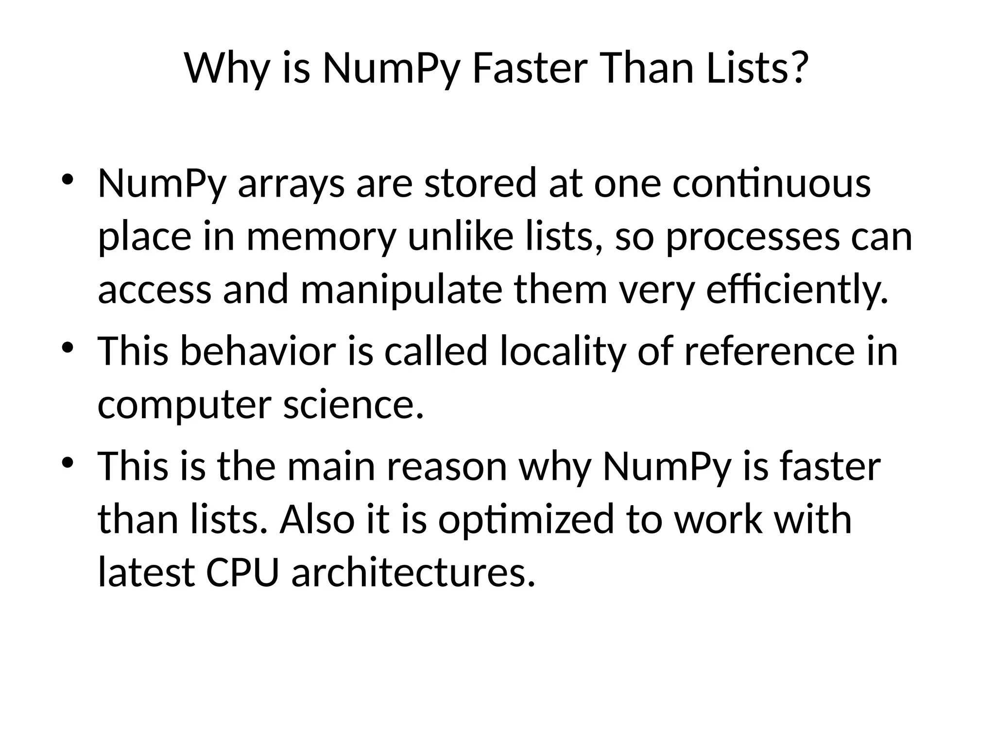 Why is NumPy Faster Than Lists?
• NumPy arrays are stored at one continuous
place in memory unlike lists, so processes can
access and manipulate them very efficiently.
• This behavior is called locality of reference in
computer science.
• This is the main reason why NumPy is faster
than lists. Also it is optimized to work with
latest CPU architectures.
 