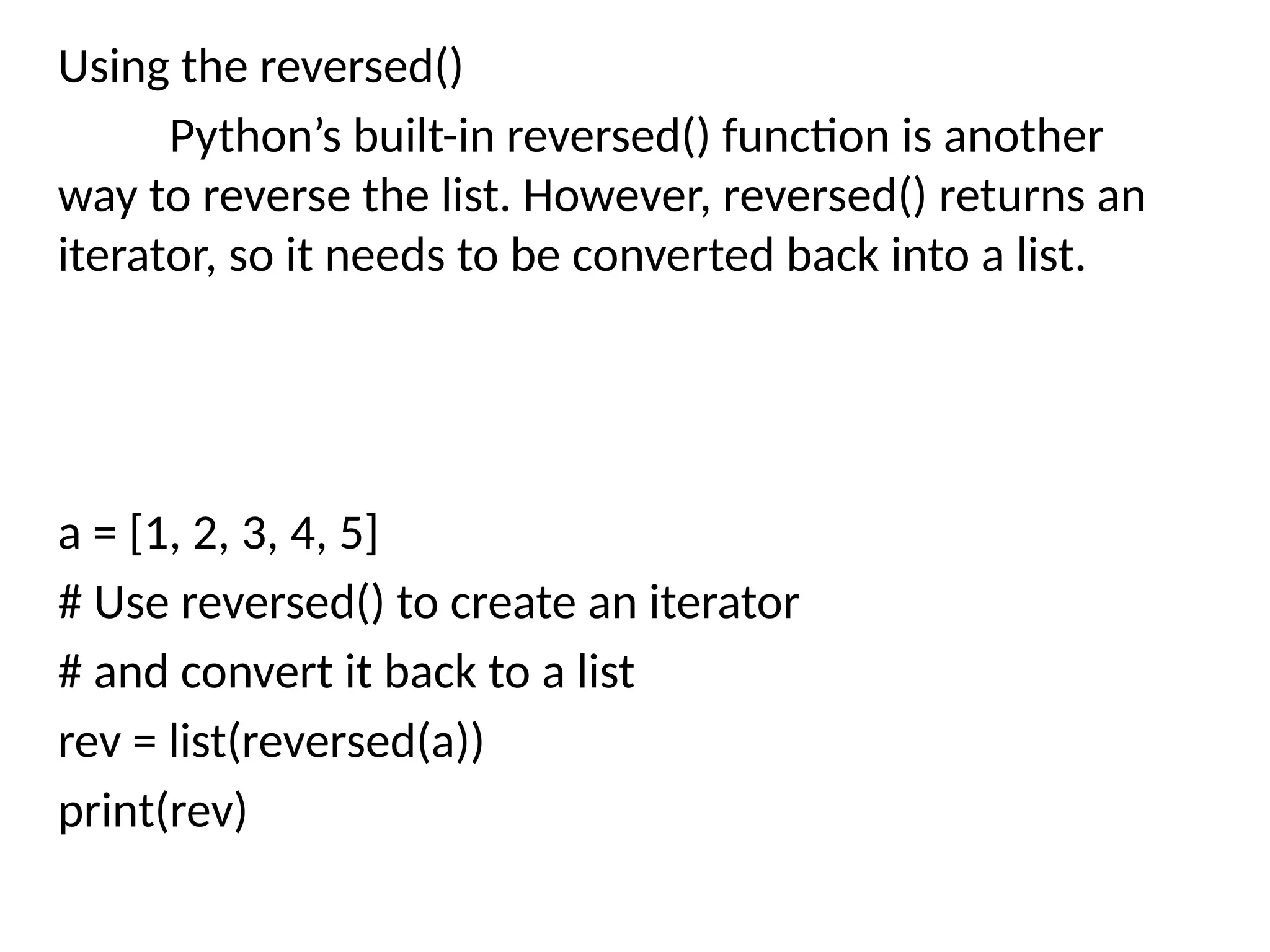 Using the reversed()
Python’s built-in reversed() function is another
way to reverse the list. However, reversed() returns an
iterator, so it needs to be converted back into a list.
a = [1, 2, 3, 4, 5]
# Use reversed() to create an iterator
# and convert it back to a list
rev = list(reversed(a))
print(rev)
 