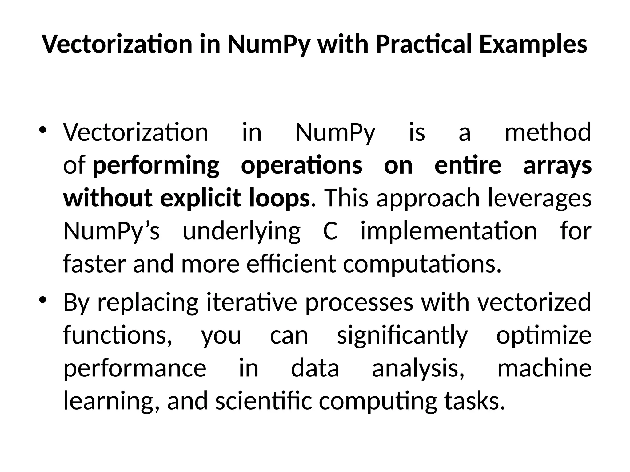 Vectorization in NumPy with Practical Examples
• Vectorization in NumPy is a method
of performing operations on entire arrays
without explicit loops. This approach leverages
NumPy’s underlying C implementation for
faster and more efficient computations.
• By replacing iterative processes with vectorized
functions, you can significantly optimize
performance in data analysis, machine
learning, and scientific computing tasks.
 