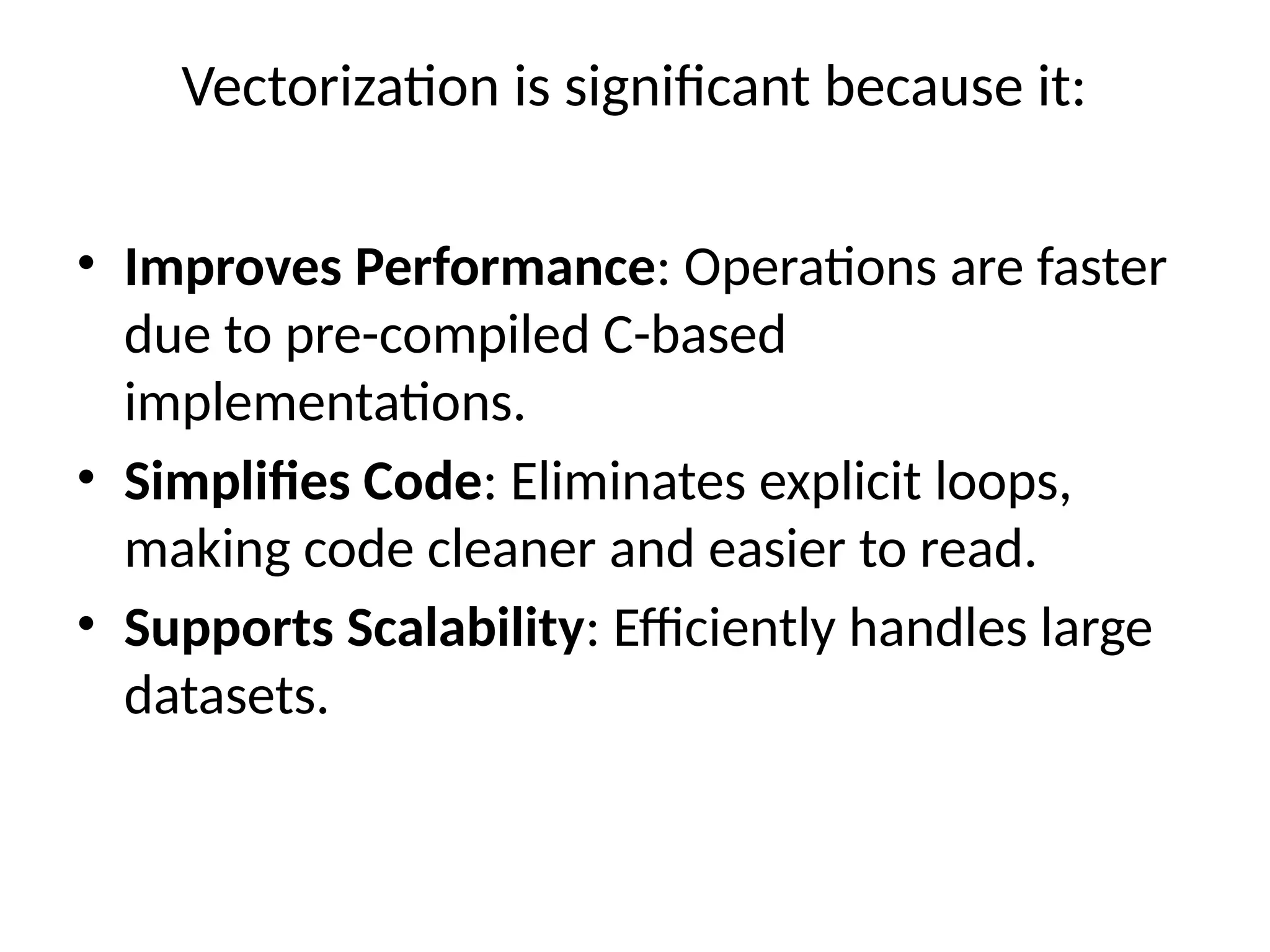 Vectorization is significant because it:
• Improves Performance: Operations are faster
due to pre-compiled C-based
implementations.
• Simplifies Code: Eliminates explicit loops,
making code cleaner and easier to read.
• Supports Scalability: Efficiently handles large
datasets.
 