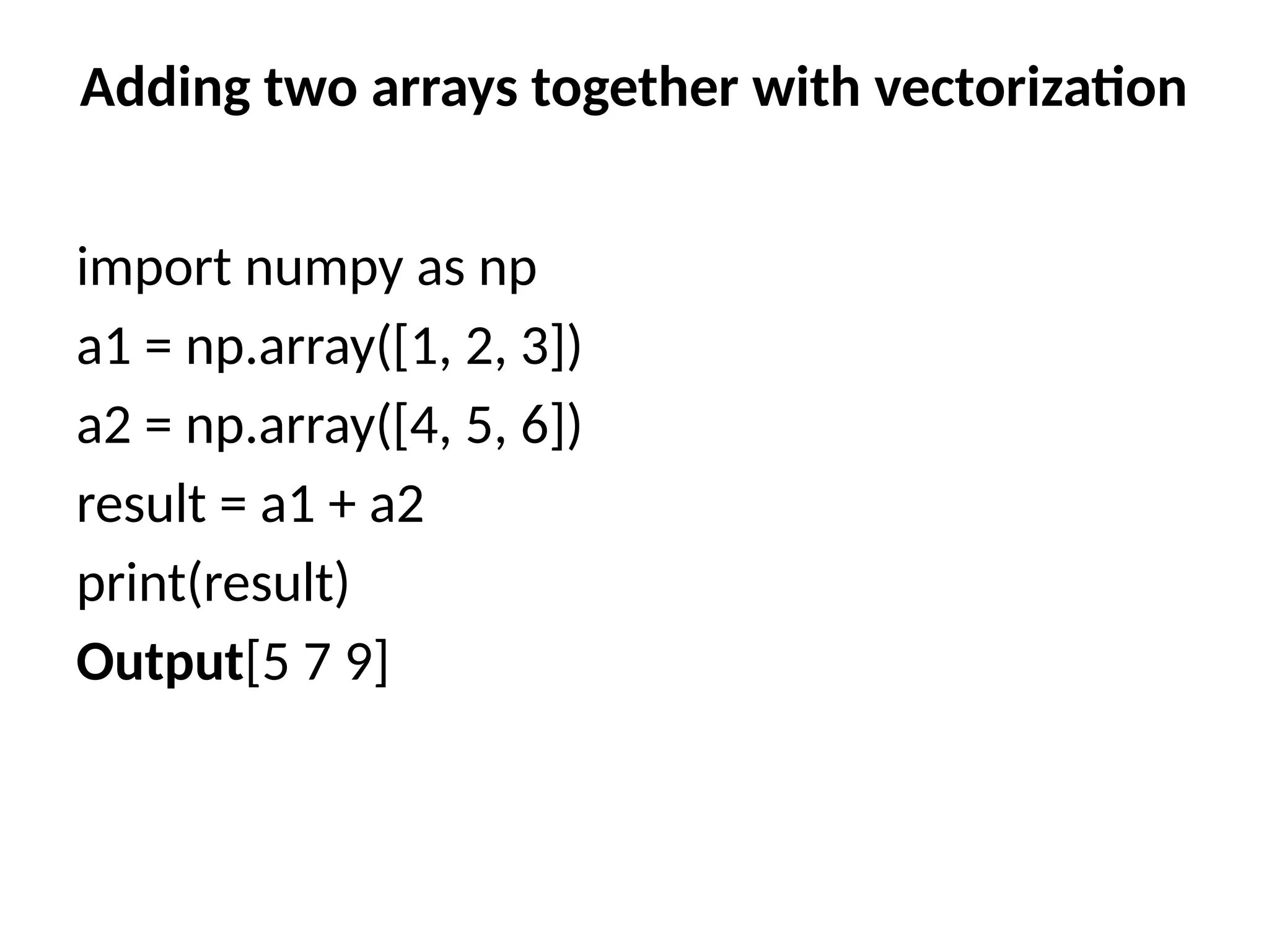 Adding two arrays together with vectorization
import numpy as np
a1 = np.array([1, 2, 3])
a2 = np.array([4, 5, 6])
result = a1 + a2
print(result)
Output[5 7 9]
 