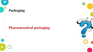 20
Packaging may be defined as the art and science
which involves preparing the articles for transport,
storage display and use.
Pharmaceutical packaging is the means of providing
protection, presentation, identification, information
and convenience to encourage compliance with a
course of therapy.
 