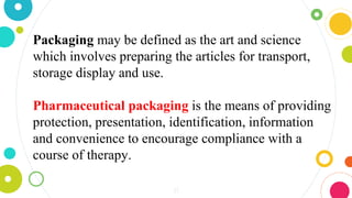 21
Packaging may be defined as the art and science
which involves preparing the articles for transport,
storage display and use.
Pharmaceutical packaging is the means of providing
protection, presentation, identification, information
and convenience to encourage compliance with a
course of therapy.
 