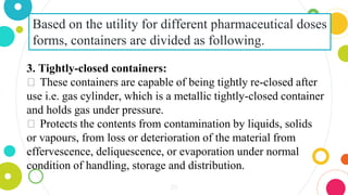 29
Based on the utility for different pharmaceutical doses
forms, containers are divided as following.
3. Tightly-closed containers:
⏺ These containers are capable of being tightly re-closed after
use i.e. gas cylinder, which is a metallic tightly-closed container
and holds gas under pressure.
⏺ Protects the contents from contamination by liquids, solids
or vapours, from loss or deterioration of the material from
effervescence, deliquescence, or evaporation under normal
condition of handling, storage and distribution.
 