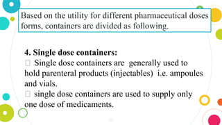 30
Based on the utility for different pharmaceutical doses
forms, containers are divided as following.
4. Single dose containers:
⏺ Single dose containers are generally used to
hold parenteral products (injectables) i.e. ampoules
and vials.
⏺ single dose containers are used to supply only
one dose of medicaments.
 