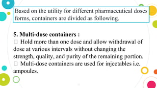 31
Based on the utility for different pharmaceutical doses
forms, containers are divided as following.
5. Multi-dose containers :
⏺ Hold more than one dose and allow withdrawal of
dose at various intervals without changing the
strength, quality, and purity of the remaining portion.
⏺ Multi-dose containers are used for injectables i.e.
ampoules.
 