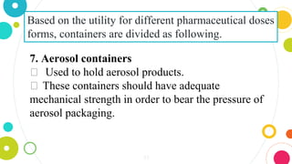 33
Based on the utility for different pharmaceutical doses
forms, containers are divided as following.
7. Aerosol containers
⏺ Used to hold aerosol products.
⏺ These containers should have adequate
mechanical strength in order to bear the pressure of
aerosol packaging.
 