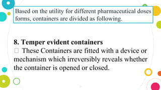 34
Based on the utility for different pharmaceutical doses
forms, containers are divided as following.
8. Temper evident containers
⏺ These Containers are fitted with a device or
mechanism which irreversibly reveals whether
the container is opened or closed.
 