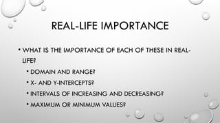REAL-LIFE IMPORTANCE
• WHAT IS THE IMPORTANCE OF EACH OF THESE IN REAL-
LIFE?
• DOMAIN AND RANGE?
• X- AND Y-INTERCEPTS?
• INTERVALS OF INCREASING AND DECREASING?
• MAXIMUM OR MINIMUM VALUES?
 