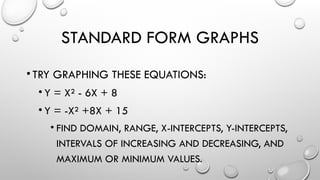 STANDARD FORM GRAPHS
•TRY GRAPHING THESE EQUATIONS:
• Y = X² - 6X + 8
• Y = -X² +8X + 15
• FIND DOMAIN, RANGE, X-INTERCEPTS, Y-INTERCEPTS,
INTERVALS OF INCREASING AND DECREASING, AND
MAXIMUM OR MINIMUM VALUES.
 