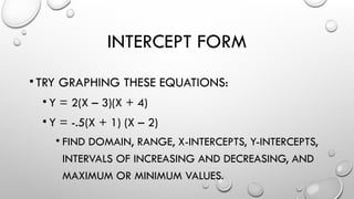 INTERCEPT FORM
•TRY GRAPHING THESE EQUATIONS:
• Y = 2(X – 3)(X + 4)
• Y = -.5(X + 1) (X – 2)
• FIND DOMAIN, RANGE, X-INTERCEPTS, Y-INTERCEPTS,
INTERVALS OF INCREASING AND DECREASING, AND
MAXIMUM OR MINIMUM VALUES.
 
