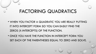 FACTORING QUADRATICS
• WHEN YOU FACTOR A QUADRATIC YOU ARE REALLY PUTTING
IT INTO INTERCEPT FORM SO YOU CAN EASILY FIND THE
ZEROS (X-INTERCEPTS) OF THE FUNCTION.
• ONCE YOU HAVE THE FUNCTION IN INTERCEPT FORM YOU
SET EACH OF THE PARENTHESES EQUAL TO ZERO AND SOLVE.
 