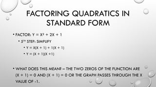 FACTORING QUADRATICS IN
STANDARD FORM
• FACTOR: Y = X² + 2X + 1
• 5TH
STEP: SIMPLIFY
• Y = X(X + 1) + 1(X + 1)
• Y = (X + 1)(X +1)
• WHAT DOES THIS MEAN? – THE TWO ZEROS OF THE FUNCTION ARE
(X + 1) = 0 AND (X + 1) = 0 OR THE GRAPH PASSES THROUGH THE X
VALUE OF -1.
 