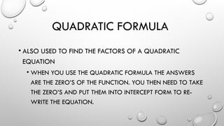 QUADRATIC FORMULA
• ALSO USED TO FIND THE FACTORS OF A QUADRATIC
EQUATION
• WHEN YOU USE THE QUADRATIC FORMULA THE ANSWERS
ARE THE ZERO’S OF THE FUNCTION. YOU THEN NEED TO TAKE
THE ZERO’S AND PUT THEM INTO INTERCEPT FORM TO RE-
WRITE THE EQUATION.
 