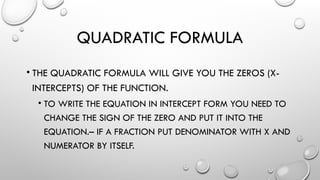 QUADRATIC FORMULA
• THE QUADRATIC FORMULA WILL GIVE YOU THE ZEROS (X-
INTERCEPTS) OF THE FUNCTION.
• TO WRITE THE EQUATION IN INTERCEPT FORM YOU NEED TO
CHANGE THE SIGN OF THE ZERO AND PUT IT INTO THE
EQUATION.– IF A FRACTION PUT DENOMINATOR WITH X AND
NUMERATOR BY ITSELF.
 
