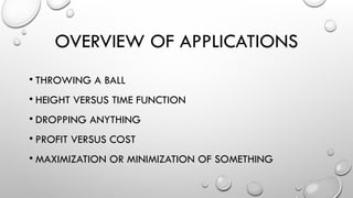 OVERVIEW OF APPLICATIONS
• THROWING A BALL
• HEIGHT VERSUS TIME FUNCTION
• DROPPING ANYTHING
• PROFIT VERSUS COST
• MAXIMIZATION OR MINIMIZATION OF SOMETHING
 