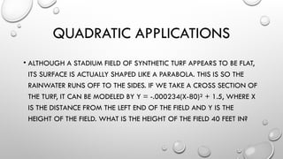 QUADRATIC APPLICATIONS
• ALTHOUGH A STADIUM FIELD OF SYNTHETIC TURF APPEARS TO BE FLAT,
ITS SURFACE IS ACTUALLY SHAPED LIKE A PARABOLA. THIS IS SO THE
RAINWATER RUNS OFF TO THE SIDES. IF WE TAKE A CROSS SECTION OF
THE TURF, IT CAN BE MODELED BY Y = -.000234(X-80)² + 1.5, WHERE X
IS THE DISTANCE FROM THE LEFT END OF THE FIELD AND Y IS THE
HEIGHT OF THE FIELD. WHAT IS THE HEIGHT OF THE FIELD 40 FEET IN?
 