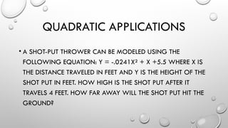 QUADRATIC APPLICATIONS
• A SHOT-PUT THROWER CAN BE MODELED USING THE
FOLLOWING EQUATION: Y = -.0241X² + X +5.5 WHERE X IS
THE DISTANCE TRAVELED IN FEET AND Y IS THE HEIGHT OF THE
SHOT PUT IN FEET. HOW HIGH IS THE SHOT PUT AFTER IT
TRAVELS 4 FEET. HOW FAR AWAY WILL THE SHOT PUT HIT THE
GROUND?
 