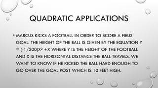 QUADRATIC APPLICATIONS
• MARCUS KICKS A FOOTBALL IN ORDER TO SCORE A FIELD
GOAL. THE HEIGHT OF THE BALL IS GIVEN BY THE EQUATION Y
= (-1/200)X² +X WHERE Y IS THE HEIGHT OF THE FOOTBALL
AND X IS THE HORIZONTAL DISTANCE THE BALL TRAVELS. WE
WANT TO KNOW IF HE KICKED THE BALL HARD ENOUGH TO
GO OVER THE GOAL POST WHICH IS 10 FEET HIGH.
 