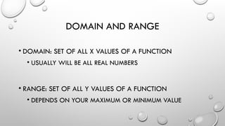DOMAIN AND RANGE
• DOMAIN: SET OF ALL X VALUES OF A FUNCTION
• USUALLY WILL BE ALL REAL NUMBERS
• RANGE: SET OF ALL Y VALUES OF A FUNCTION
• DEPENDS ON YOUR MAXIMUM OR MINIMUM VALUE
 