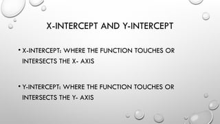 X-INTERCEPT AND Y-INTERCEPT
• X-INTERCEPT: WHERE THE FUNCTION TOUCHES OR
INTERSECTS THE X- AXIS
• Y-INTERCEPT: WHERE THE FUNCTION TOUCHES OR
INTERSECTS THE Y- AXIS
 
