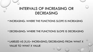 INTERVALS OF INCREASING OR
DECREASING
• INCREASING: WHERE THE FUNCTIONS SLOPE IS INCREASING
• DECREASING: WHERE THE FUNCTIONS SLOPE IS DECREASING
• LABELED AS [X,X]– INCREASING/DECREASING FROM WHAT X
VALUE TO WHAT X VALUE
 