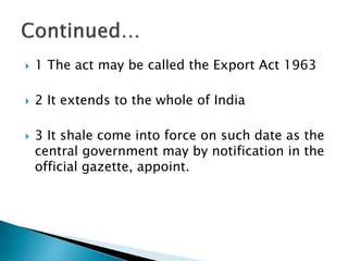  1 The act may be called the Export Act 1963
 2 It extends to the whole of India
 3 It shale come into force on such date as the
central government may by notification in the
official gazette, appoint.
 