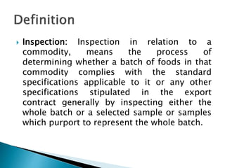  Inspection: Inspection in relation to a
commodity, means the process of
determining whether a batch of foods in that
commodity complies with the standard
specifications applicable to it or any other
specifications stipulated in the export
contract generally by inspecting either the
whole batch or a selected sample or samples
which purport to represent the whole batch.
 