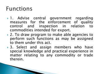  1. Advise central government regarding
measures for the enforcement of quality
control and inspection in relation to
commodities intended for export.
 2. To draw program to make able agencies to
perform such functions as may be assigned
to them under this act.
 3. Select and assign members who have
special knowledge and practical experience in
matter relating to any commodity or trade
therein.
 