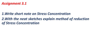 1.Write short note on Stress Concentration
2.With the neat sketches explain method of reduction
of Stress Concentration
Assignment 3.1
 